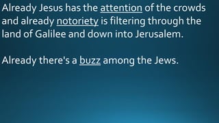 Already Jesus has the attention of the crowds
and already notoriety is filtering through the
land of Galilee and down into Jerusalem.
Already there's a buzz among the Jews.
 
