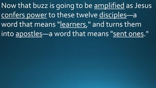 Now that buzz is going to be amplified as Jesus
confers power to these twelve disciples—a
word that means "learners," and turns them
into apostles—a word that means "sent ones."
 
