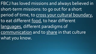 FBCJ has loved missions and always believed in
short-term missions: to go out for a short
period of time, to cross your cultural boundary,
to eat different food, to hear different
languages, different paradigms of
communication and to share in that culture
what you know.
 