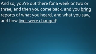 And so, you're out there for a week or two or
three, and then you come back, and you bring
reports of what you heard, and what you saw,
and how lives were changed!
 