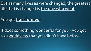 But as many lives as were changed, the greatest
life that is changed is the one who went.
You get transformed!
It does something wonderful for you - you get
to a worldview that you didn't have before.
 