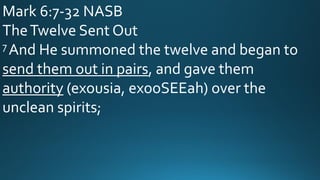 Mark 6:7-32 NASB
TheTwelve Sent Out
7 And He summoned the twelve and began to
send them out in pairs, and gave them
authority (exousia, exooSEEah) over the
unclean spirits;
 