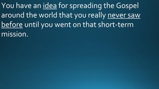 You have an idea for spreading the Gospel
around the world that you really never saw
before until you went on that short-term
mission.
 