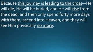 Because this journey is leading to the cross—He
will die, He will be buried, and He will rise from
the dead, and then only spend forty more days
with them, ascend into Heaven, and they will
see Him physically no more.
 