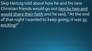 Skip Heitzig told about how he and his new
Christian friends would go out two by two and
would share their faith and he said, “At the end
of that night I wanted to keep going; it was so
exciting!”
 