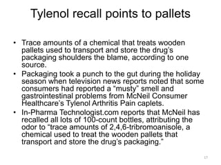 Tylenol recall points to pallets 
• Trace amounts of a chemical that treats wooden 
pallets used to transport and store the drug’s 
packaging shoulders the blame, according to one 
source. 
• Packaging took a punch to the gut during the holiday 
season when television news reports noted that some 
consumers had reported a “musty” smell and 
gastrointestinal problems from McNeil Consumer 
Healthcare’s Tylenol Arthritis Pain caplets. 
• In-Pharma Technologist.com reports that McNeil has 
recalled all lots of 100-count bottles, attributing the 
odor to “trace amounts of 2,4,6-tribromoanisole, a 
chemical used to treat the wooden pallets that 
transport and store the drug’s packaging.” 
17 
 