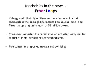 20 
Leachables in the news… 
Froot Loops 
• Kellogg’s said that higher than normal amounts of certain 
chemicals in the package liners caused an unusual smell and 
flavor that prompted a recall of 28 million boxes. 
• Consumers reported the cereal smelled or tasted waxy, similar 
to that of metal or soap or just seemed stale. 
• Five consumers reported nausea and vomiting. 
 