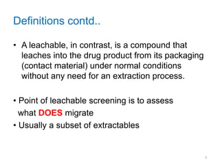 Definitions contd.. 
• A leachable, in contrast, is a compound that 
leaches into the drug product from its packaging 
(contact material) under normal conditions 
without any need for an extraction process. 
• Point of leachable screening is to assess 
what DOES migrate 
• Usually a subset of extractables 
3 
 