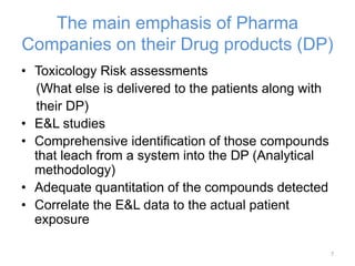 The main emphasis of Pharma 
Companies on their Drug products (DP) 
• Toxicology Risk assessments 
(What else is delivered to the patients along with 
their DP) 
• E&L studies 
• Comprehensive identification of those compounds 
that leach from a system into the DP (Analytical 
methodology) 
• Adequate quantitation of the compounds detected 
• Correlate the E&L data to the actual patient 
exposure 
7 
 