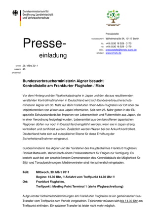 Pressestelle

                                                                                    Wilhelmstraße 54, 10117 Berlin


             Presse-
                                                                    HAUSANSCHRIFT

                                                                              TEL   +49 (0)30 18 529 - 3170
                                                                              FAX   +49 (0)30 18 529 - 3179
                                                                           E-MAIL   pressestelle@bmelv.bund.de
                                                                         INTERNET   www.bmelv.de
                             einladung
    DATUM    28. März 2011
  NUMMER     40
SPERRFRIST




             Bundesverbraucherministerin Aigner besucht
             Kontrollstelle am Frankfurter Flughafen / Main

             Vor dem Hintergrund der Reaktorkatastrophe in Japan und den daraus resultierenden
             verstärkten Kontrollmaßnahmen in Deutschland wird sich Bundesverbraucherschutz-
             ministerin Aigner am 30. März auf dem Frankfurter Rhein-Main-Flughafen vor Ort über die
             Importkontrollen von Waren aus Japan informieren. Seit dem 26. März gelten in der EU
             spezielle Schutzstandards bei Importen von Lebensmitteln und Futtermitteln aus Japan, die
             in einer Verordnung festgelegt wurden. Lebensmittel aus den betroffenen japanischen
             Regionen dürfen nur noch in Deutschland eingeführt werden, wenn sie in Japan streng
             kontrolliert und zertifiziert wurden. Zusätzlich werden Waren bei der Ankunft kontrolliert.
             Deutschland hatte sich auf europäischer Ebene für diese Erhöhung der
             Sicherheitsmaßnahmen eingesetzt.


             Bundesministerin Ilse Aigner und der Vorsteher des Hauptzollamtes Frankfurt Flughafen,
             Ronald Mattausch, stehen nach einem Pressestatement für Fragen zur Verfügung. Es
             besteht auch bei der anschließenden Demonstration des Kontrollablaufs die Möglichkeit für
             Bild- und Tonaufzeichnungen. Medienvertreter sind hierzu herzlich eingeladen.


             Zeit:      Mittwoch, 30. März 2011
                        Beginn: 15.30 Uhr, !! Abfahrt vom Treffpunkt 14.30 Uhr !!
             Ort:       Frankfurt Flughafen,
                        Treffpunkt: Meeting Point Terminal 1 (siehe Wegbeschreibung)


             Aufgrund der Sicherheitsbestimmungen am Frankfurter Flughafen ist ein gemeinsamer Bus-
             Transfer vom Treffpunkt zum Vorfeld vorgesehen. Teilnehmer müssen sich bis 14.30 Uhr am
             Treffpunkt einfinden. Ein späterer Transfer ist leider nicht mehr möglich.
 