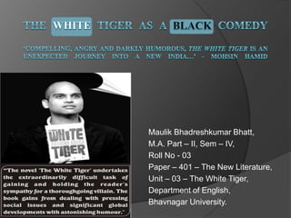Maulik Bhadreshkumar Bhatt,
M.A. Part – II, Sem – IV,
Roll No - 03
Paper – 401 – The New Literature,
Unit – 03 – The White Tiger,
Department of English,
Bhavnagar University.
 