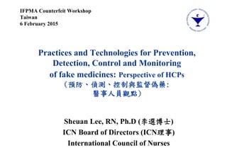 Practices and Technologies for Prevention,
Detection, Control and Monitoring
of fake medicines: Perspective of HCPs
(預防、偵測、控制與監督偽藥:
醫事人員觀點)
Sheuan Lee, RN, Ph.D (李選博士)
ICN Board of Directors (ICN理事)
International Council of Nurses
IFPMA Counterfeit Workshop
Taiwan
6 February 2015
 