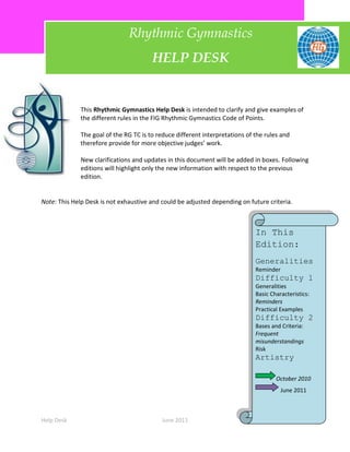 Rhythmic Gymnastics
                                        HELP DESK


              This Rhythmic Gymnastics Help Desk is intended to clarify and give examples of
              the different rules in the FIG Rhythmic Gymnastics Code of Points.

              The goal of the RG TC is to reduce different interpretations of the rules and
              therefore provide for more objective judges’ work.

              New clarifications and updates in this document will be added in boxes. Following
              editions will highlight only the new information with respect to the previous
              edition.


Note: This Help Desk is not exhaustive and could be adjusted depending on future criteria.



                                                                              In This
                                                                              Edition:
                                                                              Generalities
                                                                              Reminder
                                                                              Difficulty 1
                                                                              Generalities
                                                                              Basic Characteristics:
                                                                              Reminders
                                                                              Practical Examples
                                                                              Difficulty 2
                                                                              Bases and Criteria:
                                                                              Frequent
                                                                              misunderstandings
                                                                              Risk
                                                                              Artistry

                                                                                      October 2010
                                                                                         June 2011



Help Desk                                   June 2011                                               1
 