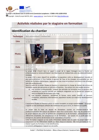 Ce projet a été financé avec le soutien de la Commission européenne : n°2009-1-FR1-LEO05-07415
   Copyright - Collectif projet INATER, 2011 - www.inater.eu - sous licence Art Libre http://artlibre.org




                  Activités réalisées par le stagiaire en formation

         Identification du chantier
          Technique             Blocs chaux-chanvre / ossature bois

                                3 rue Jean Lemaistre
                Lieu            35 000 Rennes




              Photo



                                22 février 2011
               Date             23 février2011
                                de 9h00 à 16h30
                                Le projet D’AC s’inscrit dans un appel à projet de la région Bretagne dont la finalité est
                                d’ENCOURAGER LE DEVELOPPEMENT DES PRATIQUES DE FORMATION LIEES AU DEVELOPPEMENT
                                DURABLE.
                                Le projet D’AC a pour objectif de sensibiliser la population civile au développement durable et
                                plus particulièrement à l’éco habitat, la gestion de l’eau et les énergies renouvelables par des
                                actions de formation dynamiques s’appuyant sur des mises en pratique concrètes et des échanges
                                avec des professionnels.
                                Dans le cadre de ce projet, Etudes et chantiers a notamment la charge de réaliser des actions de
                                formation auprès des personnes en parcours d’insertion. Ces actions ont une double vocation :
                                     a) Une vocation professionnelle : intégrer des périodes de formation dans le parcours des
                                         personnes en insertion permet une meilleure intégration sur le marché de l’emploi ou
                                         dans un dispositif de formation plus long,
                                     b) Une vocation citoyenne : sensibiliser et former notre public (salariés en parcours
                                         d’insertion, volontaires internationaux, population locale) aux enjeux du développement
           Contexte                      durable.

                                L’association Etudes et Chantiers pilote au niveau européen un projet nommé Inater’. Ce projet
                                s'appuie sur des techniques utilisant des matériaux tels que la terre, le chanvre ou la paille.

                                Le projet vise la mise en œuvre de formations courtes en chantier-école et la
                                professionnalisation des acteurs du bâtiment dans l'éco construction. Pour cela, les partenaires
                                du projet réalisent des outils de gestion des compétences et de formation, principalement des
                                référentiels d’activités, de compétences et de formation, qui seront mis à profit dans les
                                entreprises, les centres de formation et les associations d’insertion.
                                Cette formation s’appuie sur les outils référentiels réalisés dans le cadre du projet Inater’ et
                                notamment sur les référentiels relatifs aux blocs chaux et chanvre. Elle doit permettre de les
                                évaluer auprès du formateur et des bénéficiaires.
                                Le scenario pédagogique s’appuie sur ces outils.

                                        Inater’ | Portfolio formation – Blocs chaux-chanvre / ossature bois      3
 