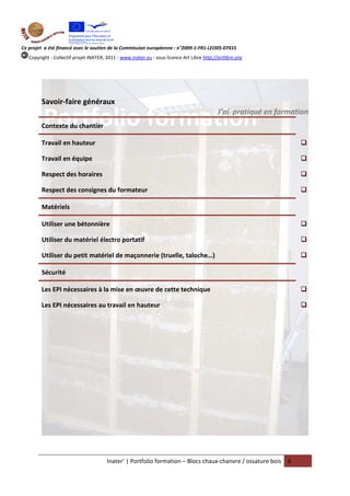Ce projet a été financé avec le soutien de la Commission européenne : n°2009-1-FR1-LEO05-07415
   Copyright - Collectif projet INATER, 2011 - www.inater.eu - sous licence Art Libre http://artlibre.org




         Savoir-faire généraux
                                                                                             J’ai pratiqué en formation
         Contexte du chantier

         Travail en hauteur

         Travail en équipe

         Respect des horaires

         Respect des consignes du formateur

         Matériels

         Utiliser une bétonnière

         Utiliser du matériel électro portatif

         Utiliser du petit matériel de maçonnerie (truelle, taloche…)

         Sécurité

         Les EPI nécessaires à la mise en œuvre de cette technique

         Les EPI nécessaires au travail en hauteur




                                        Inater’ | Portfolio formation – Blocs chaux-chanvre / ossature bois      6
 