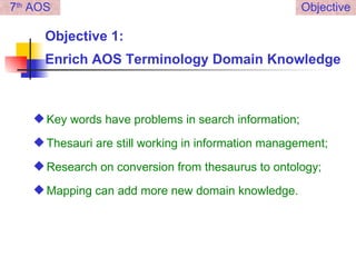 Objective 1:  Enrich AOS Terminology Domain Knowledge Key words have problems in search information; Thesauri are still working in information management; Research on conversion from thesaurus to ontology; Mapping can add more new domain knowledge. 7 th  AOS Objective 