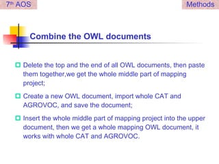 Combine the OWL documents Delete the top and the end of all OWL documents, then paste them together,we get the whole middle part of mapping project; Create a new OWL document, import whole CAT and AGROVOC, and save the document; Insert the whole middle part of mapping project into the upper document, then we get a whole mapping OWL document, it works with whole CAT and AGROVOC. Methods 7 th  AOS 