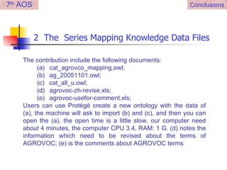 2  The  Series Mapping Knowledge Data Files Conclusions 7 th  AOS The contribution include the following documents: (a)     cat_agrovco_mapping.owl; (b)     ag_20051101.owl; (c)     cat_all_u.owl; (d)     agrovoc-zh-revise.xls; (e)     agrovoc-usefor-comment.xls; Users can use Protégé create a new ontology with the data of (a), the machine will ask to import (b) and (c), and then you can open the (a), the open time is a little slow, our computer need about 4 minutes, the computer CPU 3.4, RAM: 1 G. (d) notes the information which need to be revised about the terms of AGROVOC; (e) is the comments about AGROVOC terms 