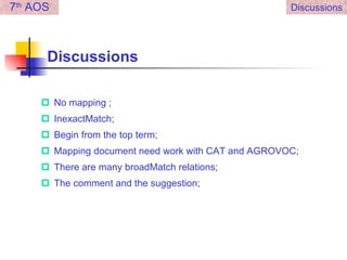 Discussions No mapping ; InexactMatch; Begin from the top term; Mapping document need work with CAT and AGROVOC; There are many broadMatch relations; The comment and the suggestion; 7 th  AOS Discussions 