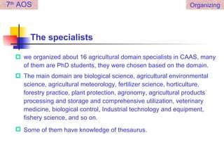 The specialists we organized about 16 agricultural domain specialists in CAAS, many of them are PhD students, they were chosen based on the domain.  The main domain are biological science, agricultural environmental science, agricultural meteorology, fertilizer science, horticulture, forestry practice, plant protection, agronomy, agricultural products processing and storage and comprehensive utilization, veterinary medicine, biological control, Industrial technology and equipment, fishery science, and so on.  Some of them have knowledge of thesaurus.   7 th  AOS Organizing 