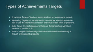Types of Achievements Targets
 Knowledge Targets- Teachers expect students to master some content.
 Reasoning Targets- it’s virually always the case we want students to be
able to use the information to reason and solve certain kinds of problems.
 Skills Target- In most classrooms there are things teachers want their
students to be able to do
 Product Targets- another way for students to succeed academically is
through crating quality products.
 