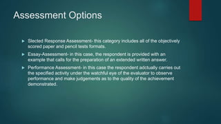 Assessment Options
 Slected Response Assessment- this category includes all of the objectively
scored paper and pencil tests formats.
 Essay-Assessment- in this case, the respondent is provided with an
example that calls for the preparation of an extended written answer.
 Performance Assessment- in this case the respondent adctually carries out
the specified activity under the watchful eye of the evaluator to observe
performance and make judgements as to the quality of the achievement
demonstrated.
 