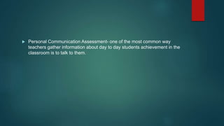  Personal Communication Assessment- one of the most common way
teachers gather information about day to day students achievement in the
classroom is to talk to them.
 