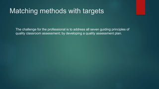 Matching methods with targets
The challenge for the professional is to address all seven guiding principles of
quality classroom assessment; by developing a quality assessment plan.
 
