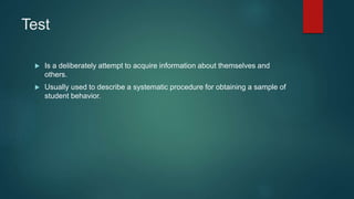 Test
 Is a deliberately attempt to acquire information about themselves and
others.
 Usually used to describe a systematic procedure for obtaining a sample of
student behavior.
 