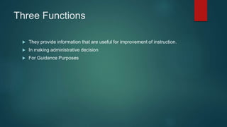 Three Functions
 They provide information that are useful for improvement of instruction.
 In making administrative decision
 For Guidance Purposes
 