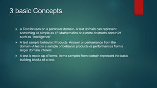 3 basic Concepts
 A Test focuses on a particular domain- A test domain can represent
something as simple as 4th Mathematics or a more abstracts construct
such as ‘‘intelligence’’
 A test sample behavior, Products, Answer or performance from the
domain- A test is a sample of behavior products or performances from a
larger domain interest.
 A test is made up of items- items sampled from domain represent the basic
building blocks of a test.
 
