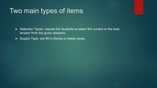 Two main types of items
 Selection Types- require the students to select the correct or the best
answer from the given answers.
 Supply-Type- are fill-in blanks or essay types.
 