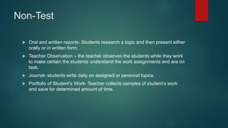 Non-Test
 Oral and written reports- Students research a topic and then present either
orally or in written form.
 Teacher Observation – the teacher observes the students while they work
to make certain the students understand the work assignments and are on
task.
 Journal- students write daily on assigned or personal topics.
 Portfolio of Student’s Work- Teacher collects samples of student’s work
and save for determined amount of time.
 