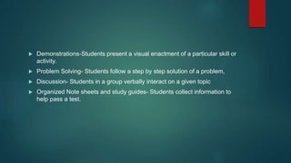  Demonstrations-Students present a visual enactment of a particular skill or
activity.
 Problem Solving- Students follow a step by step solution of a problem,
 Discussion- Students in a group verbally interact on a given topic
 Organized Note sheets and study guides- Students collect information to
help pass a test.
 