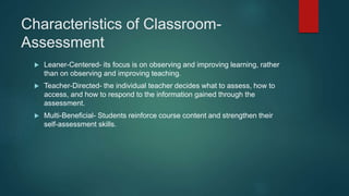 Characteristics of Classroom-
Assessment
 Leaner-Centered- its focus is on observing and improving learning, rather
than on observing and improving teaching.
 Teacher-Directed- the individual teacher decides what to assess, how to
access, and how to respond to the information gained through the
assessment.
 Multi-Beneficial- Students reinforce course content and strengthen their
self-assessment skills.
 