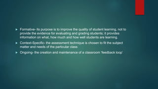  Formative- its purpose is to improve the quality of student learning, not to
provide the evidence for evaluating and grading students; it provides
information on what, how much and how well students are learning.
 Context-Specific- the assessment technique is chosen to fit the subject
matter and needs of the particular class
 Ongoing- the creation and maintenance of a classroom ‘feedback loop’
 