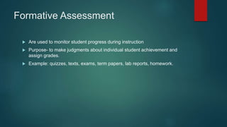 Formative Assessment
 Are used to monitor student progress during instruction
 Purpose- to make judgments about individual student achievement and
assign grades.
 Example: quizzes, texts, exams, term papers, lab reports, homework.
 