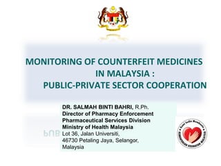 MONITORING OF COUNTERFEIT MEDICINES
IN MALAYSIA :
PUBLIC-PRIVATE SECTOR COOPERATION
DR. SALMAH BINTI BAHRI, R.Ph.
Director of Pharmacy Enforcement
Pharmaceutical Services Division
Ministry of Health Malaysia
Lot 36, Jalan Universiti,
46730 Petaling Jaya, Selangor,
Malaysia
 
