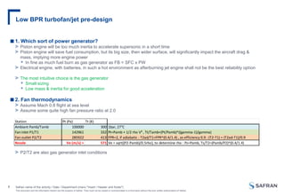 This document and the information therein are the property of Safran. They must not be copied or communicated to a third party without the prior written authorization of Safran
Low BPR turbofan/jet pre-design
Safran name of the activity / Date / Department (menu "Insert / Header and footer")
1
■1. Which sort of power generator?
> Piston engine will be too much inertia to accelerate supersonic in a short time
> Piston engine will save fuel consumption, but its big size, then wider surface, will significantly impact the aircraft drag &
mass, implying more engine power
 In fine as much fuel burn as gas generator as FB = SFC x PW
> Electrical engine, with batteries, in such a hot environment as afterburning jet engine shall not be the best reliability option
> The most intuitive choice is the gas generator
 Small sizing
 Low mass & inertia for good acceleration
■2. Fan thermodynamics
> Assume Mach 0.8 flight at sea level
> Assume some quite high fan pressure ratio at 2.0
> P2/T2 are also gas generator inlet conditions
Station Pt (Pa) Tt (K)
Ambiant Pamb/Tamb 100000 300 1bar, 27°C
Fan inlet P1/T1 142961 332 Pt=Pamb + 1/2 rho V² , Tt/Tamb=(Pt/Pamb)^((gamma-1)/gamma)
Fan outlet P2/T2 285922 413 FPR=2, if adiabatic : T2ad/T1=FPR^(0.4/1.4) , as efficiency 0.9 : (T2-T1) = (T2ad-T1)/0.9
Nozzle Ve (m/s) = 571 Ve = sqrt((P2-Pamb)/0.5rho), to determine rho : Ps=Pamb, Ts/T2=(Pamb/P2)^(0.4/1.4)
 