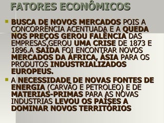 FATORES ECONÔMICOSFATORES ECONÔMICOS
 BUSCA DE NOVOS MERCADOSBUSCA DE NOVOS MERCADOS POIS APOIS A
CONCORRÊNCIA ACENTUADA E ACONCORRÊNCIA ACENTUADA E A QUEDAQUEDA
NOS PREÇOS GEROU FALÊNCIANOS PREÇOS GEROU FALÊNCIA DASDAS
EMPRESAS.GEROUEMPRESAS.GEROU UMA CRISEUMA CRISE DE 1873 EDE 1873 E
1896.A1896.A SAÍDASAÍDA FOI ENCONTRAR NOVOSFOI ENCONTRAR NOVOS
MERCADOS DA ÀFRICA, ÁSIAMERCADOS DA ÀFRICA, ÁSIA PARA OSPARA OS
PRODUTOSPRODUTOS INDUSTRIALIZADOSINDUSTRIALIZADOS
EUROPEUS.EUROPEUS.
 AA NECESSIDADE DE NOVAS FONTES DENECESSIDADE DE NOVAS FONTES DE
ENERGIAENERGIA (CARVÃO E PETROLEO) E DE(CARVÃO E PETROLEO) E DE
MATERIAS-PRIMASMATERIAS-PRIMAS PARA AS NOVASPARA AS NOVAS
INDUSTRIASINDUSTRIAS LEVOU OS PAÍSES ALEVOU OS PAÍSES A
DOMINAR NOVOS TERRITÓRIOSDOMINAR NOVOS TERRITÓRIOS
 