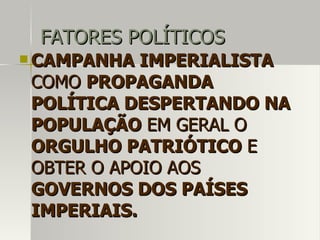 FATORES POLÍTICOSFATORES POLÍTICOS
 CAMPANHA IMPERIALISTACAMPANHA IMPERIALISTA
COMOCOMO PROPAGANDAPROPAGANDA
POLÍTICA DESPERTANDO NAPOLÍTICA DESPERTANDO NA
POPULAÇÃOPOPULAÇÃO EM GERAL OEM GERAL O
ORGULHO PATRIÓTICOORGULHO PATRIÓTICO EE
OBTER O APOIO AOSOBTER O APOIO AOS
GOVERNOS DOS PAÍSESGOVERNOS DOS PAÍSES
IMPERIAIS.IMPERIAIS.
 