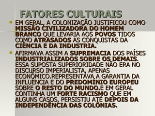 FATORES CULTURAISFATORES CULTURAIS
 EM GERAL, A COLONIZAÇÃO JUSTIFICOU COMOEM GERAL, A COLONIZAÇÃO JUSTIFICOU COMO
MISSÃO CIVILIZADORA DO HOMEMMISSÃO CIVILIZADORA DO HOMEM
BRANCOBRANCO QUE LEVARIA AOSQUE LEVARIA AOS POVOSPOVOS TIDOSTIDOS
COMOCOMO ATRASADOSATRASADOS AS CONQUISTAS DAAS CONQUISTAS DA
CIÊNCIA E DA INDUSTRIA.CIÊNCIA E DA INDUSTRIA.
 AFIRMAVA ASSIM AAFIRMAVA ASSIM A SUPREMACIASUPREMACIA DOS PAÍSESDOS PAÍSES
INDUSTRIALIZADOS SOBRE OS DEMAISINDUSTRIALIZADOS SOBRE OS DEMAIS..
ESSA SUPOSTA SUPERIORIDADE NÃO ERA NOESSA SUPOSTA SUPERIORIDADE NÃO ERA NO
DISCURSO IMPERIALISTA, APENASDISCURSO IMPERIALISTA, APENAS
ECONÔMICO.REPRESENTAVA A GARANTIA DAECONÔMICO.REPRESENTAVA A GARANTIA DA
INFLUÊNCIA E DOINFLUÊNCIA E DO PREDOMÍNIO EUROPEUPREDOMÍNIO EUROPEU
SOBRESOBRE O RESTO DO MUNDO.O RESTO DO MUNDO.E EM GERALE EM GERAL
CONTINHA UMCONTINHA UM FORTE RACISMOFORTE RACISMO QUE EMQUE EM
ALGUNS CASOS, PERSISTIU ATÉALGUNS CASOS, PERSISTIU ATÉ DEPOIS DADEPOIS DA
INDEPENDÊNCIA DAS COLÔNIAS.INDEPENDÊNCIA DAS COLÔNIAS.
 