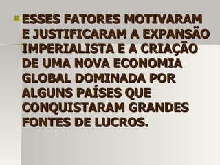  ESSES FATORESESSES FATORES MOTIVARAMMOTIVARAM
E JUSTIFICARAM A EXPANSÃOE JUSTIFICARAM A EXPANSÃO
IMPERIALISTA E A CRIAÇÃOIMPERIALISTA E A CRIAÇÃO
DE UMA NOVA ECONOMIADE UMA NOVA ECONOMIA
GLOBAL DOMINADA PORGLOBAL DOMINADA POR
ALGUNS PAÍSES QUEALGUNS PAÍSES QUE
CONQUISTARAM GRANDESCONQUISTARAM GRANDES
FONTES DE LUCROS.FONTES DE LUCROS.
 