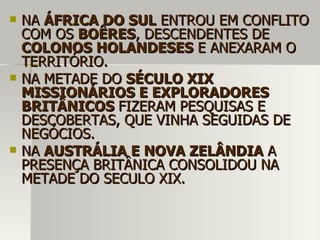  NANA ÁFRICA DO SULÁFRICA DO SUL ENTROU EM CONFLITOENTROU EM CONFLITO
COM OSCOM OS BOÊRESBOÊRES, DESCENDENTES DE, DESCENDENTES DE
COLONOS HOLANDESESCOLONOS HOLANDESES E ANEXARAM OE ANEXARAM O
TERRITÓRIO.TERRITÓRIO.
 NA METADE DONA METADE DO SÉCULO XIXSÉCULO XIX
MISSIONÁRIOS E EXPLORADORESMISSIONÁRIOS E EXPLORADORES
BRITÂNICOSBRITÂNICOS FIZERAM PESQUISAS EFIZERAM PESQUISAS E
DESCOBERTAS, QUE VINHA SEGUIDAS DEDESCOBERTAS, QUE VINHA SEGUIDAS DE
NEGÓCIOS.NEGÓCIOS.
 NANA AUSTRÁLIA E NOVA ZELÂNDIAAUSTRÁLIA E NOVA ZELÂNDIA AA
PRESENÇA BRITÂNICA CONSOLIDOU NAPRESENÇA BRITÂNICA CONSOLIDOU NA
METADE DO SECULO XIX.METADE DO SECULO XIX.
 