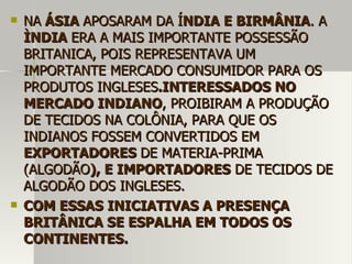  NANA ÁSIAÁSIA APOSARAM DA ÍAPOSARAM DA ÍNDIA E BIRMÂNIANDIA E BIRMÂNIA. A. A
ÌNDIAÌNDIA ERA A MAIS IMPORTANTE POSSESSÃOERA A MAIS IMPORTANTE POSSESSÃO
BRITANICA, POIS REPRESENTAVA UMBRITANICA, POIS REPRESENTAVA UM
IMPORTANTE MERCADO CONSUMIDOR PARA OSIMPORTANTE MERCADO CONSUMIDOR PARA OS
PRODUTOS INGLESESPRODUTOS INGLESES.INTERESSADOS NO.INTERESSADOS NO
MERCADO INDIANOMERCADO INDIANO, PROIBIRAM A PRODUÇÃO, PROIBIRAM A PRODUÇÃO
DE TECIDOS NA COLÔNIA, PARA QUE OSDE TECIDOS NA COLÔNIA, PARA QUE OS
INDIANOS FOSSEM CONVERTIDOS EMINDIANOS FOSSEM CONVERTIDOS EM
EXPORTADORESEXPORTADORES DE MATERIA-PRIMADE MATERIA-PRIMA
(ALGODÃO(ALGODÃO), E IMPORTADORES), E IMPORTADORES DE TECIDOS DEDE TECIDOS DE
ALGODÃO DOS INGLESES.ALGODÃO DOS INGLESES.
 COM ESSAS INICIATIVAS A PRESENÇACOM ESSAS INICIATIVAS A PRESENÇA
BRITÂNICA SE ESPALHA EM TODOS OSBRITÂNICA SE ESPALHA EM TODOS OS
CONTINENTES.CONTINENTES.
 
