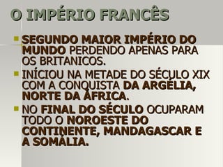 O IMPÉRIO FRANCÊSO IMPÉRIO FRANCÊS
 SEGUNDO MAIOR IMPÉRIO DOSEGUNDO MAIOR IMPÉRIO DO
MUNDOMUNDO PERDENDO APENAS PARAPERDENDO APENAS PARA
OS BRITANICOS.OS BRITANICOS.
 INÍCIOU NA METADE DO SÉCULO XIXINÍCIOU NA METADE DO SÉCULO XIX
COM A CONQUISTACOM A CONQUISTA DA ARGÉLIA,DA ARGÉLIA,
NORTE DA ÁFRICANORTE DA ÁFRICA..
 NONO FINAL DO SÉCULOFINAL DO SÉCULO OCUPARAMOCUPARAM
TODO OTODO O NOROESTE DONOROESTE DO
CONTINENTE, MANDAGASCAR ECONTINENTE, MANDAGASCAR E
A SOMÁLIA.A SOMÁLIA.
 