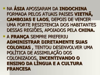  NANA ÁSIAÁSIA APOSSARAM DAAPOSSARAM DA INDOCHINAINDOCHINA
FORMADA PELOS ATUAIS PAISESFORMADA PELOS ATUAIS PAISES VIETNÃ,VIETNÃ,
CAMBOJAS E LAOSCAMBOJAS E LAOS, DEPOIS DE VENCER, DEPOIS DE VENCER
UMA FORTE RESISTENCIA DOS HABITANTESUMA FORTE RESISTENCIA DOS HABITANTES
DESSAS REGIÕES, APOIADOS PELADESSAS REGIÕES, APOIADOS PELA CHINA.CHINA.
 AA FRANÇAFRANÇA SEMPRE PREFERIUSEMPRE PREFERIU
ADMINISTRAR DIRETAMENTE SUASADMINISTRAR DIRETAMENTE SUAS
COLONIASCOLONIAS , TENTOU DESENVOLVER UMA, TENTOU DESENVOLVER UMA
POLÍTICA DE ASSIMILAÇÃO DOSPOLÍTICA DE ASSIMILAÇÃO DOS
COLONIZADOS,COLONIZADOS, INCENTIVANDO OINCENTIVANDO O
ENSINO DA LÍNGUA E A CULTURAENSINO DA LÍNGUA E A CULTURA
FRANCESAFRANCESA
 