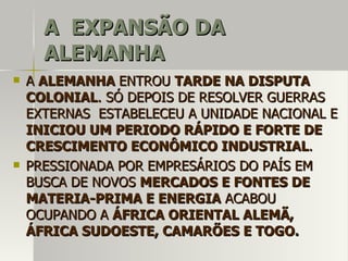 A EXPANSÃO DAA EXPANSÃO DA
ALEMANHAALEMANHA
 AA ALEMANHAALEMANHA ENTROUENTROU TARDE NA DISPUTATARDE NA DISPUTA
COLONIALCOLONIAL. SÓ DEPOIS DE RESOLVER GUERRAS. SÓ DEPOIS DE RESOLVER GUERRAS
EXTERNAS ESTABELECEU A UNIDADE NACIONAL EEXTERNAS ESTABELECEU A UNIDADE NACIONAL E
INICIOU UM PERIODO RÁPIDO E FORTE DEINICIOU UM PERIODO RÁPIDO E FORTE DE
CRESCIMENTO ECONÔMICO INDUSTRIALCRESCIMENTO ECONÔMICO INDUSTRIAL..
 PRESSIONADA POR EMPRESÁRIOS DO PAÍS EMPRESSIONADA POR EMPRESÁRIOS DO PAÍS EM
BUSCA DE NOVOSBUSCA DE NOVOS MERCADOS E FONTES DEMERCADOS E FONTES DE
MATERIA-PRIMA E ENERGIAMATERIA-PRIMA E ENERGIA ACABOUACABOU
OCUPANDO AOCUPANDO A ÁFRICA ORIENTAL ALEMÃ,ÁFRICA ORIENTAL ALEMÃ,
ÁFRICA SUDOESTE, CAMARÕES E TOGO.ÁFRICA SUDOESTE, CAMARÕES E TOGO.
 