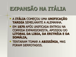 EXPANSÃO NA ITÁLIAEXPANSÃO NA ITÁLIA
 AA ITÁLIAITÁLIA COMEÇOU UMACOMEÇOU UMA UNIFICAÇÃOUNIFICAÇÃO
TARDIATARDIA SEMELHANTE A ALEMANHA.SEMELHANTE A ALEMANHA.
 EMEM 18701870 APÓS UNIFICADA ENTROU NAAPÓS UNIFICADA ENTROU NA
CORRIDA EXPANSIONISTA, APOSSOU DOCORRIDA EXPANSIONISTA, APOSSOU DO
LITORAL DA LIBIA, DA ERITRÉIA E DALITORAL DA LIBIA, DA ERITRÉIA E DA
SOMÁLIA,SOMÁLIA,
 TENTARAM TOMAR ATENTARAM TOMAR A ABISSÍNIAABISSÍNIA, MAS, MAS
FORAM DERROTADOS.FORAM DERROTADOS.
 