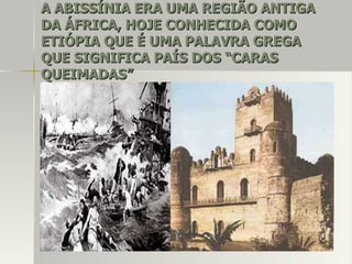 A ABISSÍNIA ERA UMA REGIÃO ANTIGAA ABISSÍNIA ERA UMA REGIÃO ANTIGA
DA ÁFRICA, HOJE CONHECIDA COMODA ÁFRICA, HOJE CONHECIDA COMO
ETIÓPIA QUE É UMA PALAVRA GREGAETIÓPIA QUE É UMA PALAVRA GREGA
QUE SIGNIFICA PAÍS DOS “CARASQUE SIGNIFICA PAÍS DOS “CARAS
QUEIMADAS”QUEIMADAS”
 